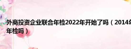 外商投资企业联合年检2022年开始了吗（2014年还要联合年检吗）