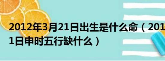 2012年3月21日出生是什么命（2012年3月21日申时五行缺什么）