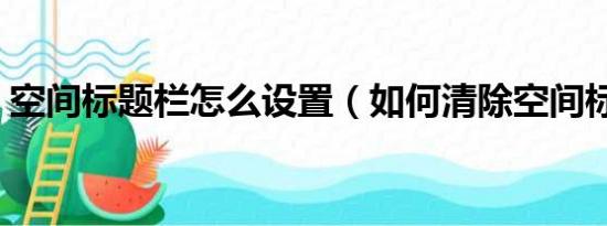 空间标题栏怎么设置（如何清除空间标题栏）