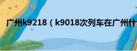 广州k9218（k9018次列车在广州什么站）