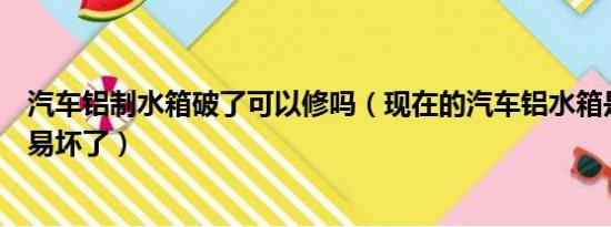 汽车铝制水箱破了可以修吗（现在的汽车铝水箱是不是不容易坏了）