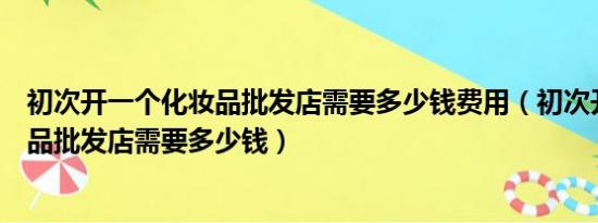 初次开一个化妆品批发店需要多少钱费用（初次开一个化妆品批发店需要多少钱）