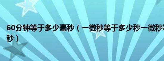 60分钟等于多少毫秒（一微秒等于多少秒一微秒等于多少毫秒）