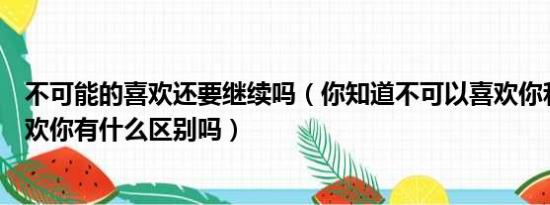 不可能的喜欢还要继续吗（你知道不可以喜欢你和不可能喜欢你有什么区别吗）