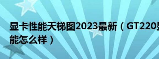 显卡性能天梯图2023最新（GT220显卡的性能怎么样）