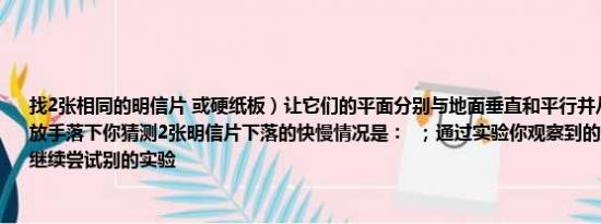 找2张相同的明信片 或硬纸板）让它们的平面分别与地面垂直和平行并从同一高度同时放手落下你猜测2张明信片下落的快慢情况是：  ；通过实验你观察到的现象是：  你可以继续尝试别的实验