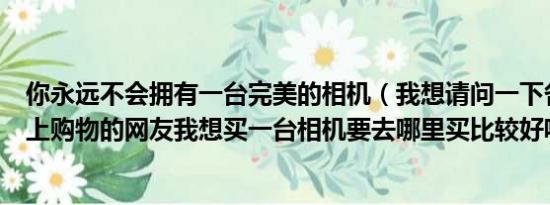 你永远不会拥有一台完美的相机（我想请问一下各位喜欢网上购物的网友我想买一台相机要去哪里买比较好呢）