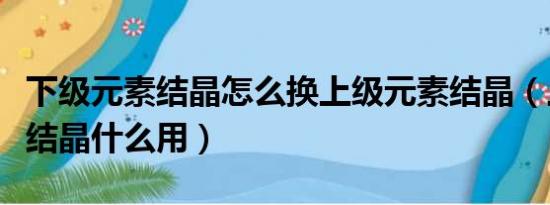 下级元素结晶怎么换上级元素结晶（上级元素结晶什么用）