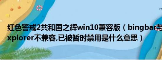 红色警戒2共和国之辉win10兼容版（bingbar与lnternetexplorer不兼容,已被暂时禁用是什么意思）