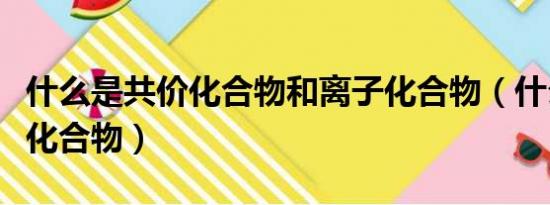 什么是共价化合物和离子化合物（什么是共价化合物）