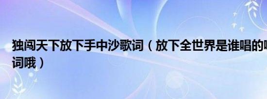 独闯天下放下手中沙歌词（放下全世界是谁唱的啊还有要歌词哦）