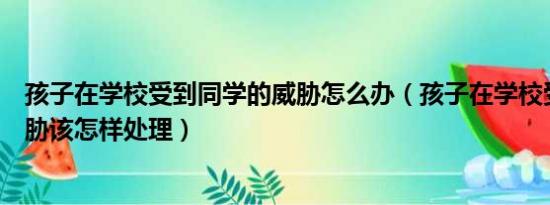 孩子在学校受到同学的威胁怎么办（孩子在学校受同学小威胁该怎样处理）