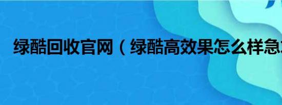 绿酷回收官网（绿酷高效果怎么样急求助）