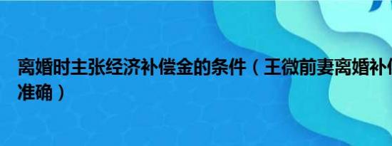 离婚时主张经济补偿金的条件（王微前妻离婚补偿金报道不准确）