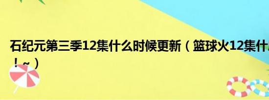 石纪元第三季12集什么时候更新（篮球火12集什麼時候出啊！~）