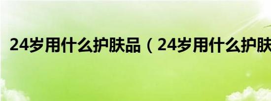 24岁用什么护肤品（24岁用什么护肤品好）