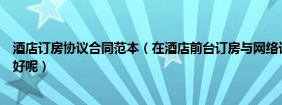 酒店订房协议合同范本（在酒店前台订房与网络订房哪个更好呢）