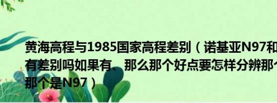 黄海高程与1985国家高程差别（诺基亚N97和N97迷你版有差别吗如果有、那么那个好点要怎样分辨那个是迷你版、那个是N97）