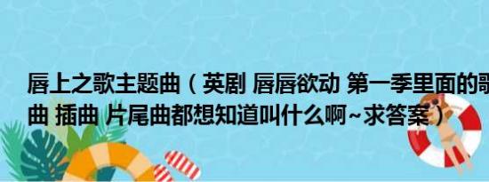 唇上之歌主题曲（英剧 唇唇欲动 第一季里面的歌包括主题曲 插曲 片尾曲都想知道叫什么啊~求答案）