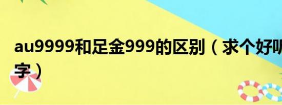 au9999和足金999的区别（求个好听的AU名字）