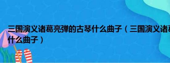 三国演义诸葛亮弹的古琴什么曲子（三国演义诸葛亮弹琴是什么曲子）