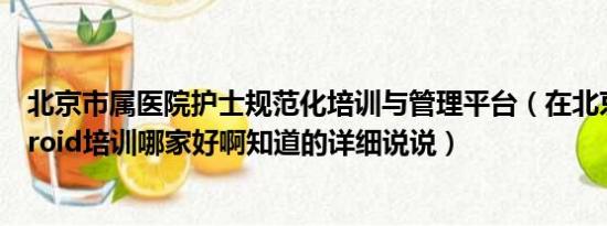 北京市属医院护士规范化培训与管理平台（在北京参加Android培训哪家好啊知道的详细说说）