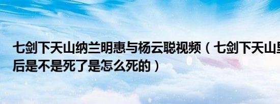 七剑下天山纳兰明惠与杨云聪视频（七剑下天山里杨云聪最后是不是死了是怎么死的）