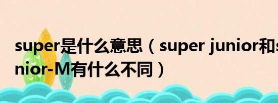 super是什么意思（super junior和super junior-M有什么不同）