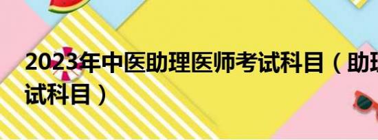 2023年中医助理医师考试科目（助理医师考试科目）