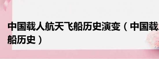 中国载人航天飞船历史演变（中国载人航天飞船历史）