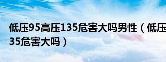 低压95高压135危害大吗男性（低压95高压135危害大吗）