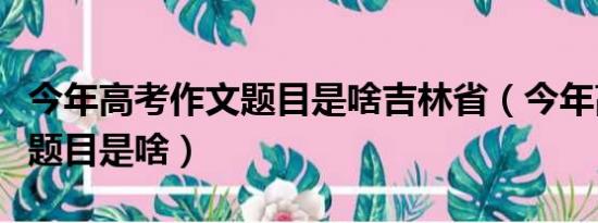 今年高考作文题目是啥吉林省（今年高考作文题目是啥）