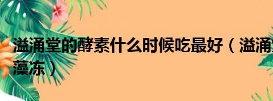 溢涌堂的酵素什么时候吃最好（溢涌堂酵素海藻冻）