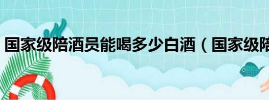 国家级陪酒员能喝多少白酒（国家级陪酒员）