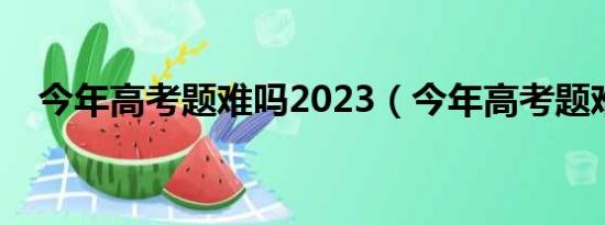 今年高考题难吗2023（今年高考题难吗）