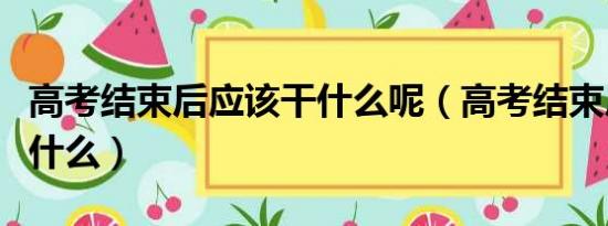 高考结束后应该干什么呢（高考结束后应该干什么）