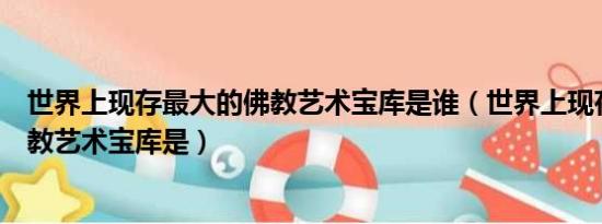 世界上现存最大的佛教艺术宝库是谁（世界上现存最大的佛教艺术宝库是）