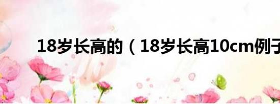 18岁长高的（18岁长高10cm例子）