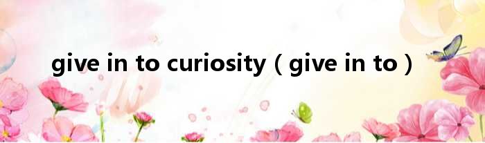 give in to curiositygive in to