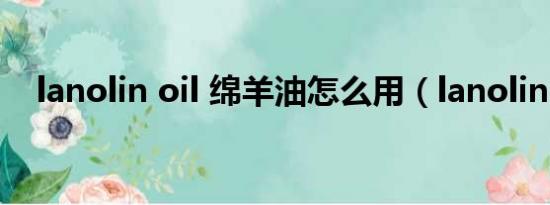 lanolin oil 绵羊油怎么用（lanolin oil）