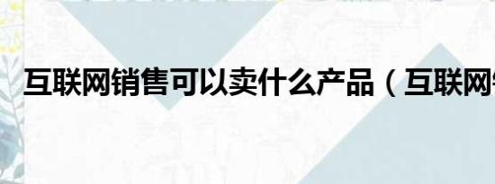 互联网销售可以卖什么产品（互联网销售）