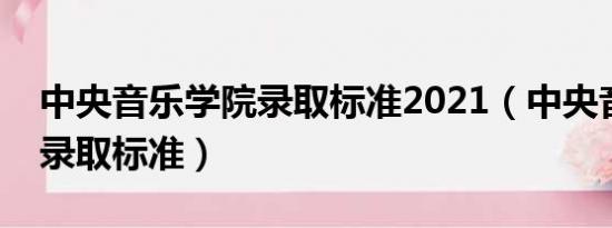 中央音乐学院录取标准2021（中央音乐学院录取标准）