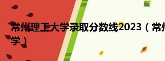 常州理工大学录取分数线2023（常州理工大学）