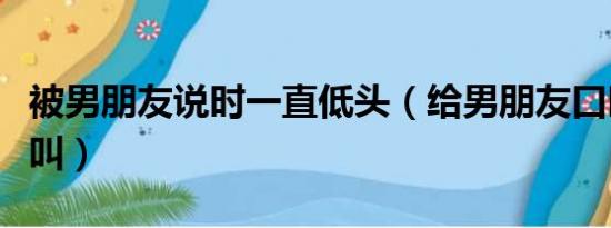 被男朋友说时一直低头（给男朋友口时他一直叫）