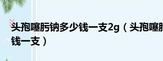 头孢噻肟钠多少钱一支2g（头孢噻肟钠多少钱一支）