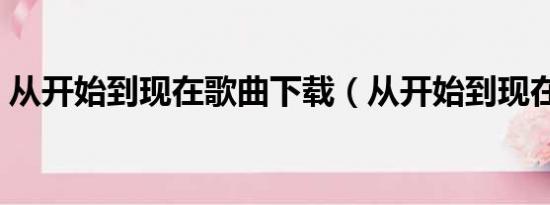 从开始到现在歌曲下载（从开始到现在铃声）