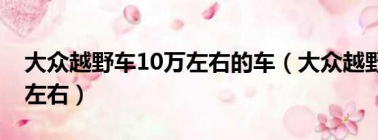 大众越野车10万左右的车（大众越野车10万左右）