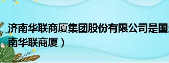 济南华联商厦集团股份有限公司是国企吗（济南华联商厦）