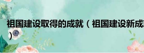 祖国建设取得的成就（祖国建设新成就的资料）