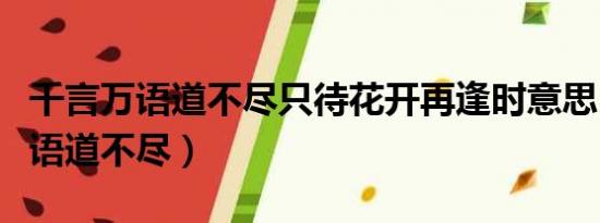 千言万语道不尽只待花开再逢时意思（千言万语道不尽）